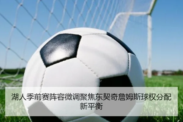 湖人季前赛阵容微调聚焦东契奇詹姆斯球权分配新平衡