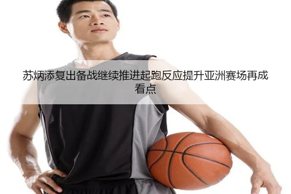 苏炳添复出备战继续推进起跑反应提升亚洲赛场再成看点